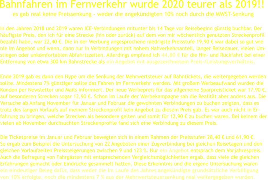 In den Jahren 2018 und 2019 waren ICE-Verbindungen mitunter bis 14 Tage vor Reisebeginn günstig buchbar. Der   häufigste Preis, den ich für eine Strecke (hin oder zurück) auf dem von mir wöchentlich genutzten Streckenprofil  bezahlt habe, war 22,40 €. Die in der Werbung angesprochene niedrigste Preisstufe 19,90 € war dabei so gut wie nie im Angebot und wenn, dann nur in Verbindungen mit hohem Nahverkehrsanteil, langer Reisedauer, vielen Um- stiegen oder unkomfortablen Abfahrtszeiten. Allerdings empfand ich 44,80 € für die Hin- und Rückfahrt bei einer  Entfernung von etwa 300 km Bahnstrecke als ein Angebot mit ausgezeichnetem Preis-/Leistungsverhältnis.      Ende 2019 gab es dann den Hype um die Senkung der Mehrwertsteuer auf Bahntickets, die weitergegeben werden sollte. Mindestens 7% günstiger sollte das Fahren im Fernverkehr werden. Mit großem Werbeaufwand wurden die Kunden per Newsletter und Mails informiert. Der neue Werbepreis für das allgemeine Sparpreisticket war 17,90 €, auf besonderen Strecken sogar 12,90 €. Schon im Laufe der Werbekampagne sah die Realität aber anders aus. Die Versuche ab Anfang November für Januar und Februar die gewohnten Verbindungen zu buchen zeigten, dass es  trotz des langen Vorlaufs auf meinem Streckenprofil kein Angebot zu diesem Preis gab. Es war auch nicht in Er- fahrung zu bringen, welche Strecken als besondere gelten und somit für 12,90 € zu buchen waren. Bei keinem der vielen ab November durchsuchten Streckenprofile fand sich eine Verbindung zu diesem Preis.        Die Ticketpreise im Januar und Februar bewegten sich in einem Rahmen der Preisstufen 28,40 € und 61,90 €.  So ergab zum Beispiel die Untersuchung von 22 Angeboten einer Zugverbindung bei gleichen Reisetagen und den  gleichen Vorlaufzeiten Preissteigerungen zwischen 9 und 123 %. Nur ein Angebot entsprach dem Vorjahrespreis. Auch die Befragung von Fahrgästen mit entsprechenden Vergleichsmöglichkeiten ergab, dass viele die gleichen  Erfahrungen gemacht oder Eindrücke gesammelt hatten. Diese Erkenntnis und die eigene Untersuchung waren ein eindeutiger Beleg dafür, dass weder die im Laufe des Jahres angekündigte grundsätzliche Verbilligung  von 10% erfolgte, noch die mindestens 7 % aus der Mehrwertsteuersenkung real weitergegeben wurden.  Bahnfahren im Fernverkehr wurde 2020 teurer als 2019!!  es gab real keine Preissenkung - weder die angekündigten 10% noch durch die MWST-Senkung